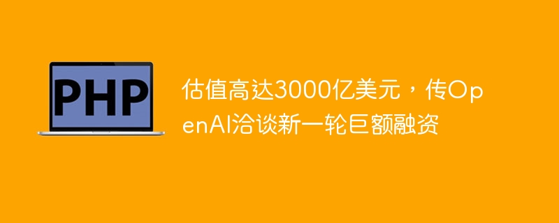 估值高达3000亿美元,传openai洽谈新一轮巨额融资