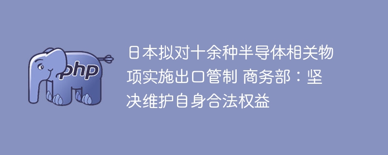 日本拟对十余种半导体相关物项实施出口管制 商务部:坚决维护自身合法权益
