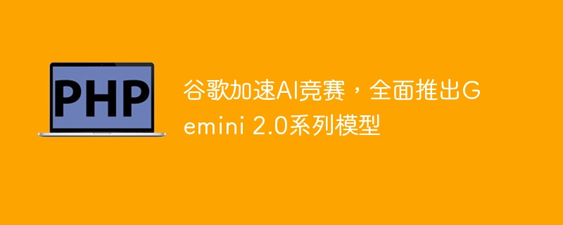 谷歌加速ai竞赛,全面推出gemini 2.0系列模型