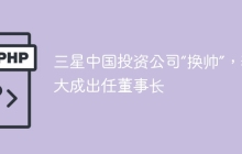 三星中国投资公司“换帅”，李大成出任董事长