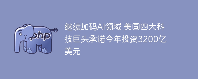 继续加码ai领域 美国四大科技巨头承诺今年投资3200亿美元
