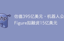 估值395亿美元，机器人公司Figure拟融资15亿美元