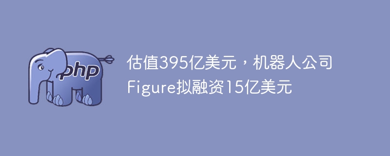 估值395亿美元，机器人公司figure拟融资15亿美元