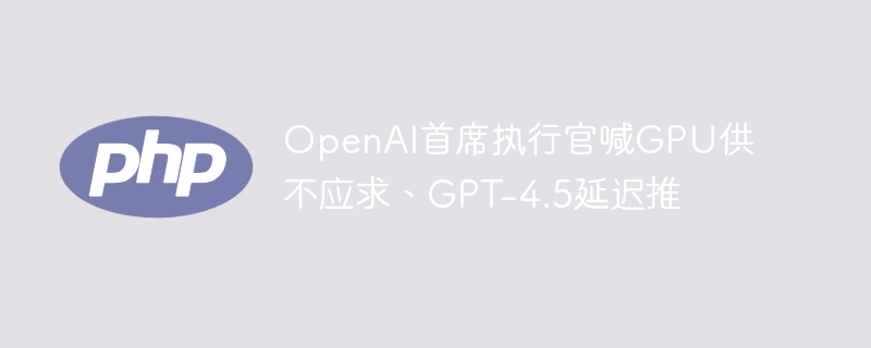 OpenAI首席执行官喊GPU供不应求、GPT-4.5延迟推