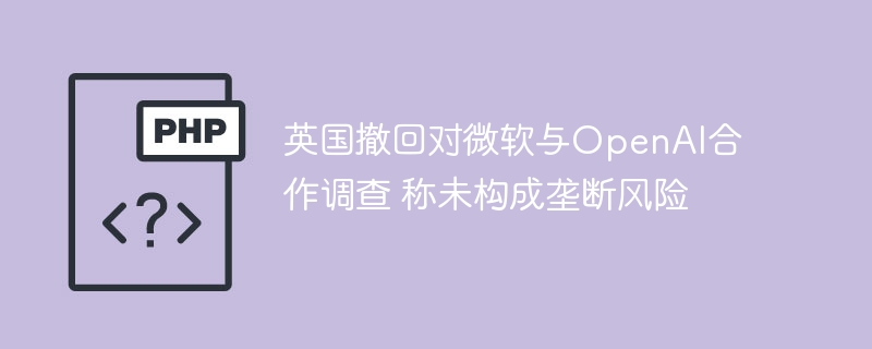英国撤回对微软与OpenAI合作调查 称未构成垄断风险