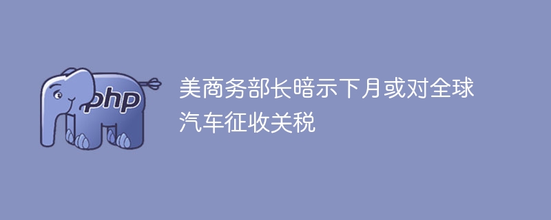 美商务部长暗示下月或对全球汽车征收关税