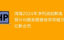 鸿海2024年净利润创新高，预计AI服务器营收将突破万亿新台币