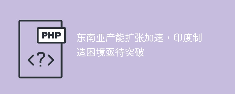 东南亚产能扩张加速，印度制造困境亟待突破