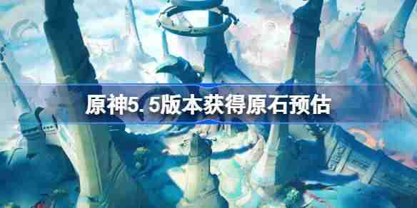 原神5.5版本能获得多少原石-原神5.5版本获得原石预估