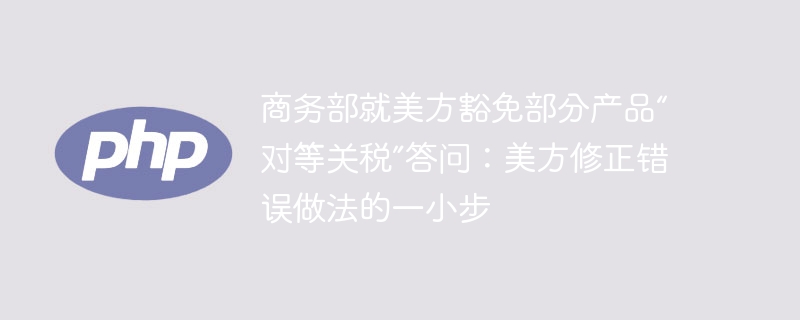 商务部就美方豁免部分产品“对等关税”答问：美方修正错误做法的一小步