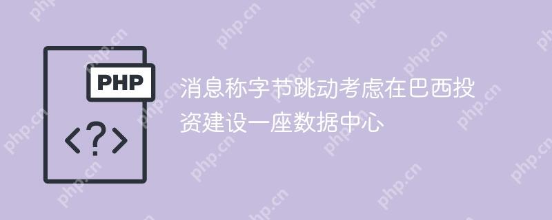 消息称字节跳动考虑在巴西投资建设一座数据中心