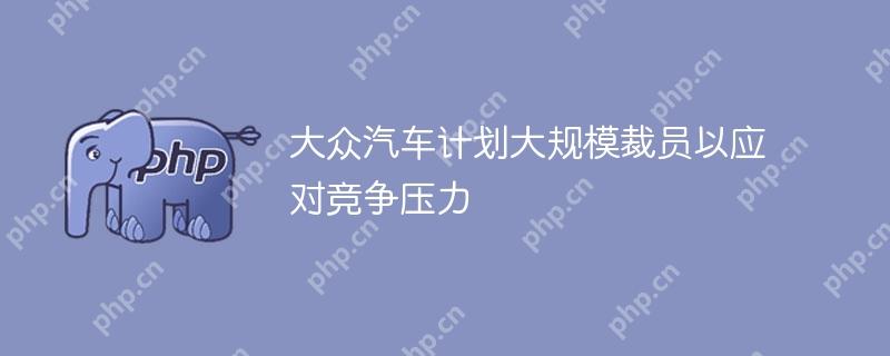 大众汽车计划大规模裁员以应对竞争压力