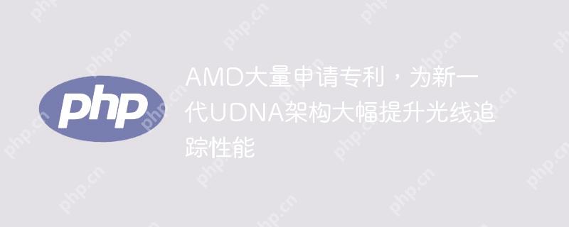 AMD大量申请专利，为新一代UDNA架构大幅提升光线追踪性能