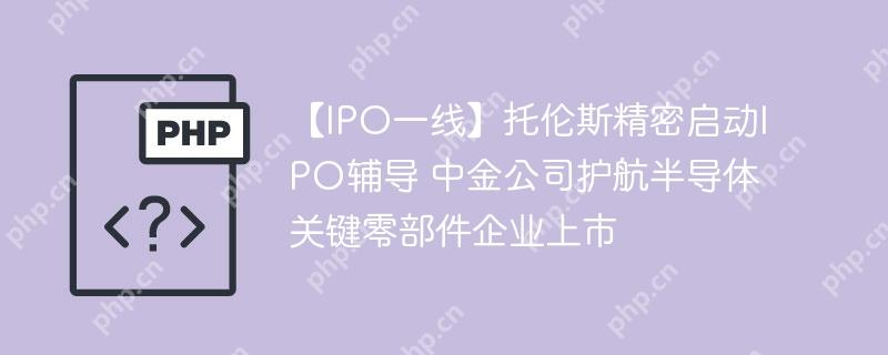 【IPO一线】托伦斯精密启动IPO辅导 中金公司护航半导体关键零部件企业上市