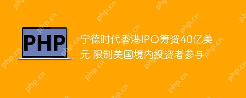 宁德时代香港ipo筹资40亿美元 限制美国境内投资者参与