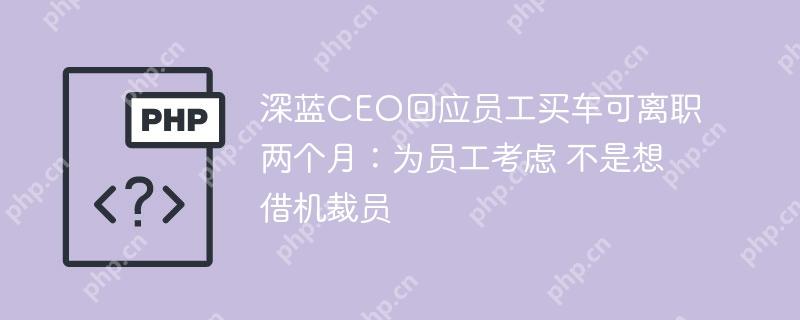 深蓝CEO回应员工买车可离职两个月：为员工考虑 不是想借机裁员