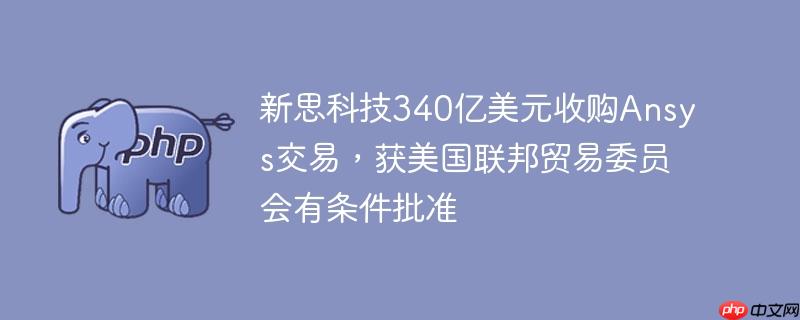 新思科技340亿美元收购ansys交易，获美国联邦贸易委员会有条件批准