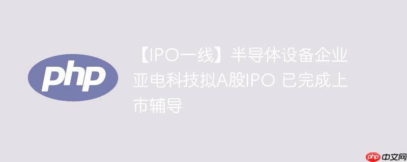 【ipo一线】半导体设备企业亚电科技拟a股ipo 已完成上市辅导