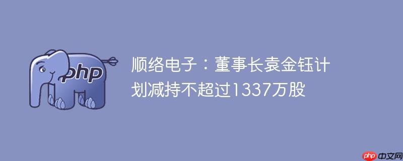 顺络电子:董事长袁金钰计划减持不超过1337万股
