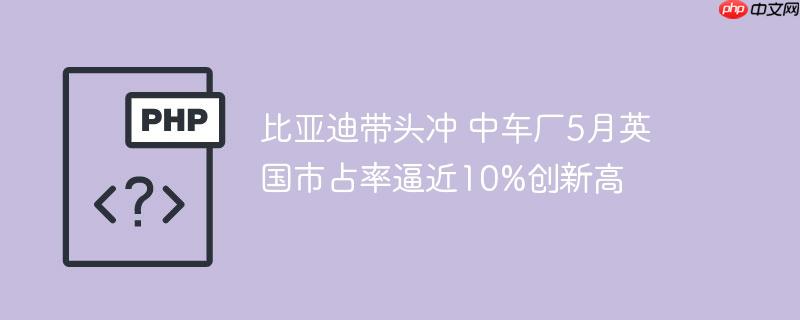 比亚迪带头冲 中车厂5月英国市占率逼近10%创新高