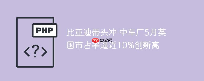 比亚迪带头冲 中车厂5月英国市占率逼近10%创新高