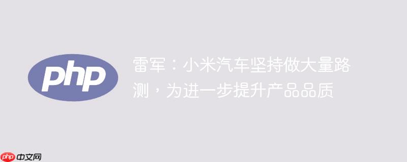 雷军:小米汽车坚持做大量路测,为进一步提升产品品质