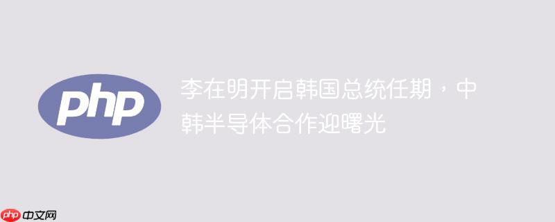 李在明开启韩国总统任期，中韩半导体合作迎曙光