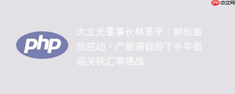 大立光董事长林恩平：新机备货启动，产能满载但下半年面临关税汇率挑战