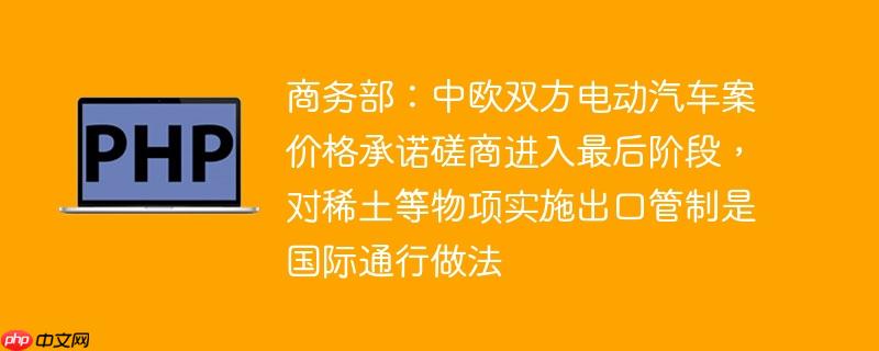 商务部：中欧双方电动汽车案价格承诺磋商进入最后阶段，对稀土等物项实施出口管制是国际通行做法