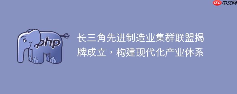 长三角先进制造业集群联盟揭牌成立，构建现代化产业体系