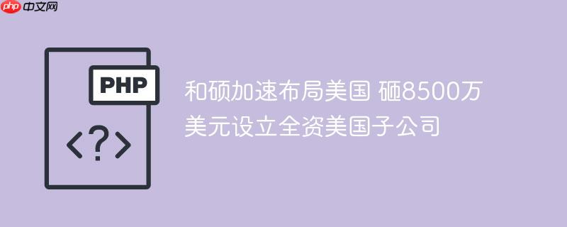 和硕加速布局美国 砸8500万美元设立全资美国子公司