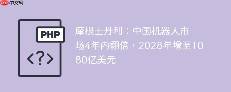 摩根士丹利：中国机器人市场4年内翻倍，2028年增至1080亿美元