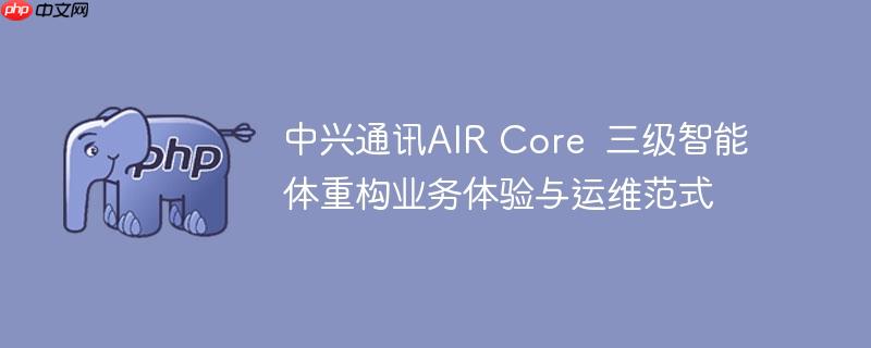 中兴通讯air core 三级智能体重构业务体验与运维范式