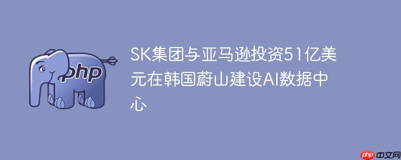 sk集团与亚马逊投资51亿美元在韩国蔚山建设ai数据中心