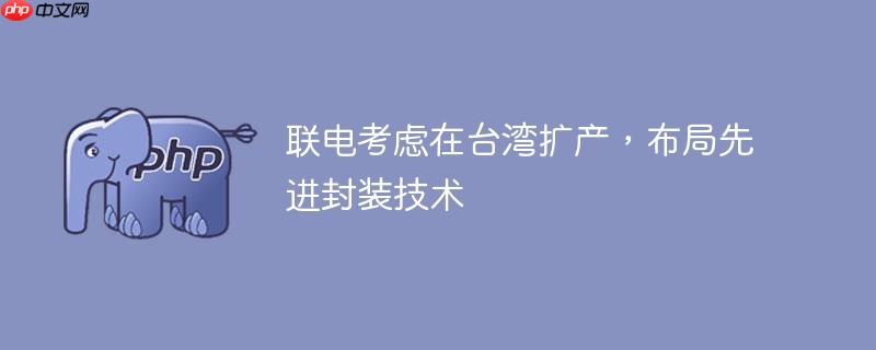 联电考虑在台湾扩产，布局先进封装技术
