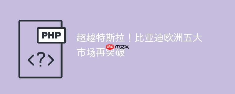 超越特斯拉!比亚迪欧洲五大市场再突破