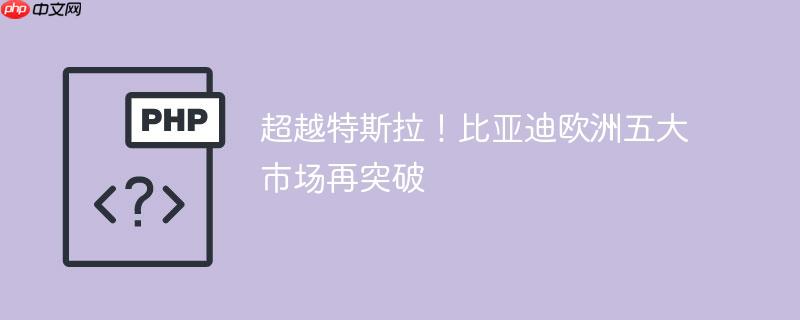 超越特斯拉！比亚迪欧洲五大市场再突破