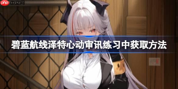 碧蓝航线泽特心动审讯练习中获取方法-碧蓝航线泽特心动审讯练习中怎么获取