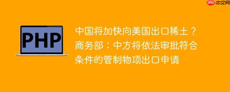 中国将加快向美国出口稀土？商务部：中方将依法审批符合条件的管制物项出口申请