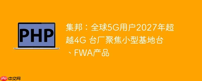 集邦：全球5g用户2027年超越4g 台厂聚焦小型基地台、fwa产品
