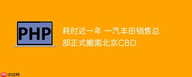 耗时近一年 一汽丰田销售总部正式搬离北京cbd