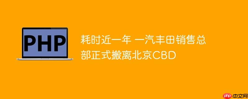 耗时近一年 一汽丰田销售总部正式搬离北京CBD