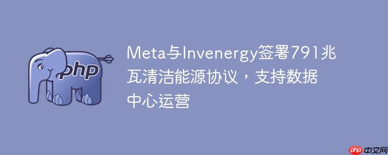 Meta与Invenergy签署791兆瓦清洁能源协议，支持数据中心运营