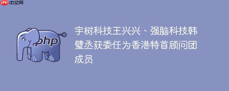 宇树科技王兴兴、强脑科技韩璧丞获委任为香港特首顾问团成员