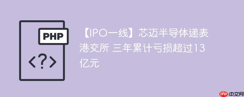 【ipo一线】芯迈半导体递表港交所 三年累计亏损超过13亿元