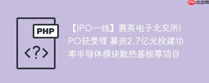 【ipo一线】赛英电子北交所ipo获受理 募资2.7亿元投建功率半导体模块散热基板等项目