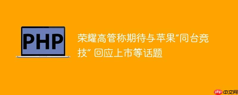 荣耀高管称期待与苹果“同台竞技” 回应上市等话题