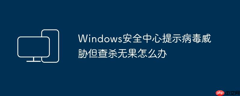Windows安全中心提示病毒威胁但查杀无果怎么办