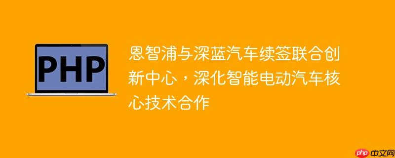 恩智浦与深蓝汽车续签联合创新中心,深化智能电动汽车核心技术合作