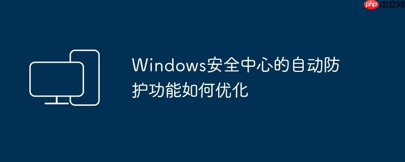 Windows安全中心的自动防护功能如何优化